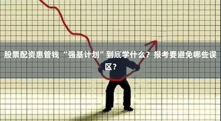 股票配资惠管钱 “强基计划”到底学什么？报考要避免哪些误区？