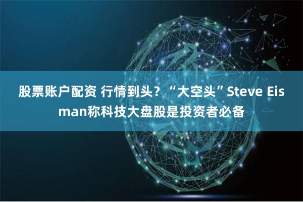 股票账户配资 行情到头？“大空头”Steve Eisman称科技大盘股是投资者必备