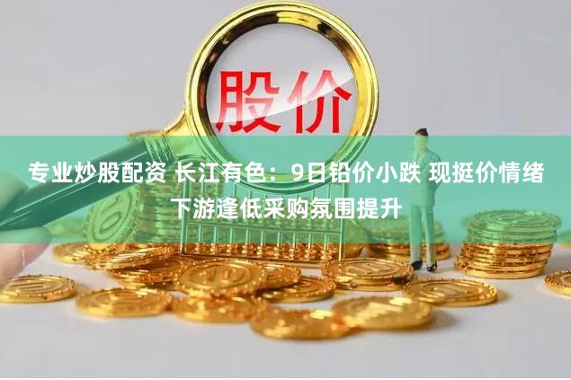 专业炒股配资 长江有色：9日铅价小跌 现挺价情绪下游逢低采购氛围提升