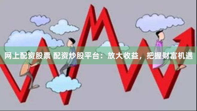 网上配资股票 配资炒股平台：放大收益，把握财富机遇