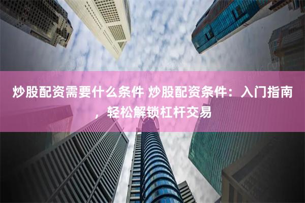 炒股配资需要什么条件 炒股配资条件：入门指南，轻松解锁杠杆交易