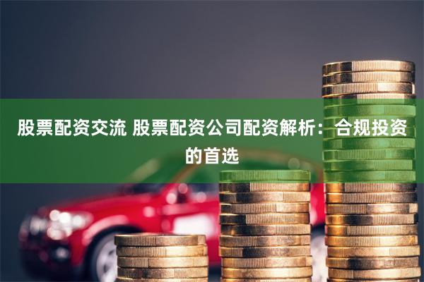 股票配资交流 股票配资公司配资解析：合规投资的首选