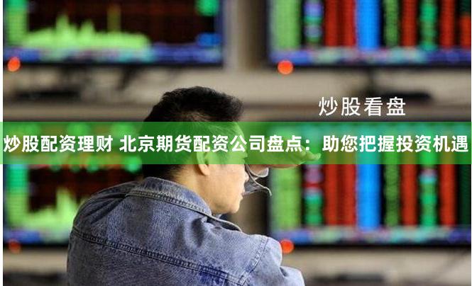 炒股配资理财 北京期货配资公司盘点：助您把握投资机遇