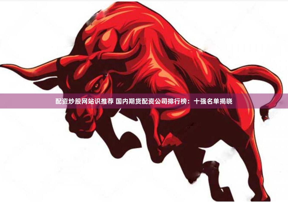 配资炒股网站识推荐 国内期货配资公司排行榜：十强名单揭晓