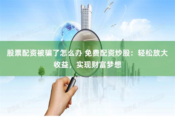 股票配资被骗了怎么办 免费配资炒股：轻松放大收益，实现财富梦想