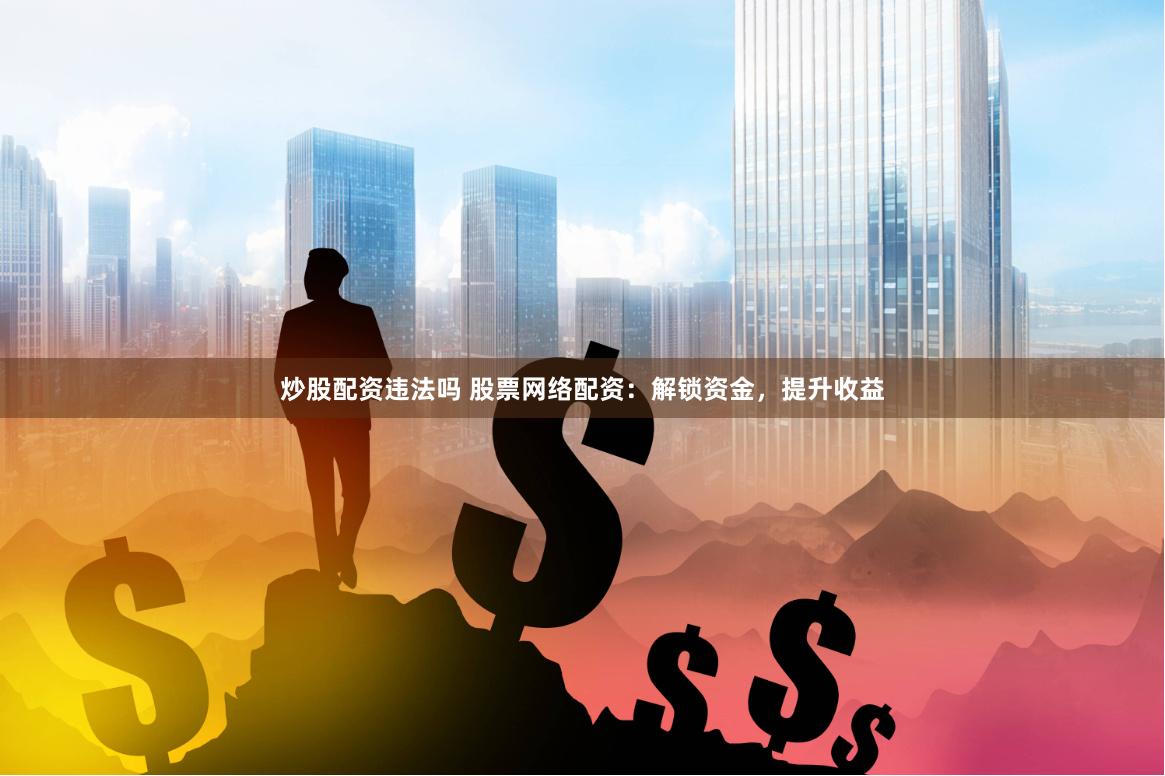 炒股配资违法吗 股票网络配资：解锁资金，提升收益