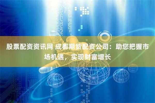 股票配资资讯网 成都期货配资公司：助您把握市场机遇，实现财富增长