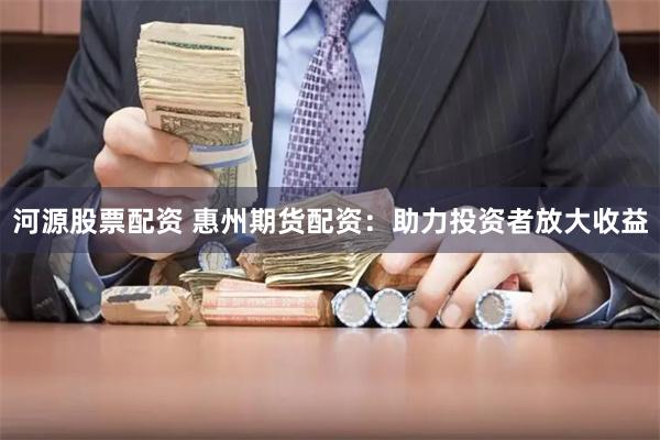 河源股票配资 惠州期货配资：助力投资者放大收益