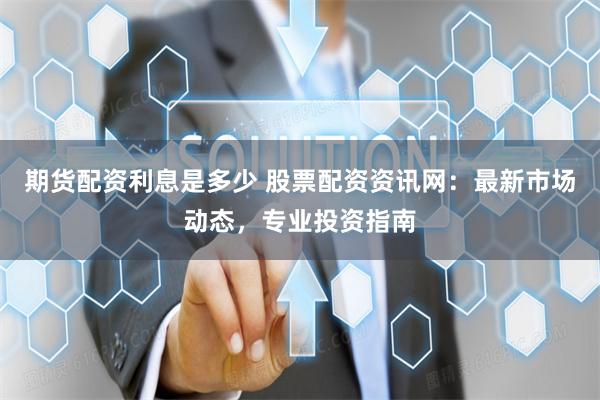 期货配资利息是多少 股票配资资讯网：最新市场动态，专业投资指南