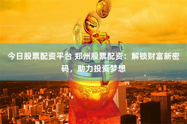 今日股票配资平台 郑州股票配资：解锁财富新密码，助力投资梦想