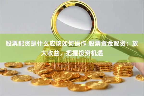 股票配资是什么应该如何操作 股票资金配资：放大收益，把握投资机遇