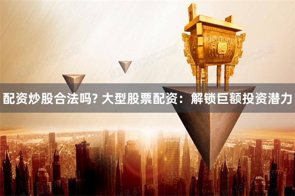 配资炒股合法吗? 大型股票配资：解锁巨额投资潜力