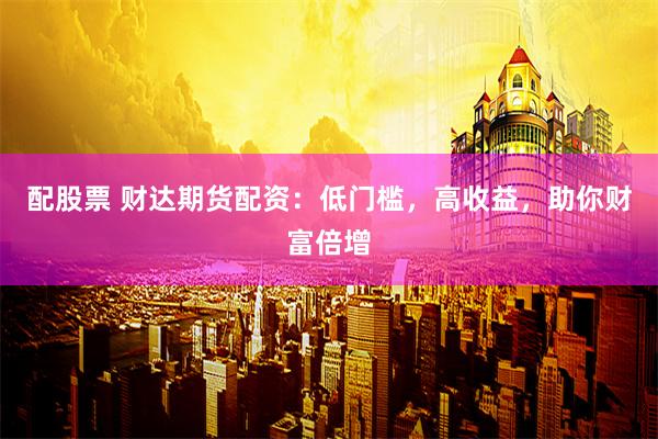 配股票 财达期货配资：低门槛，高收益，助你财富倍增