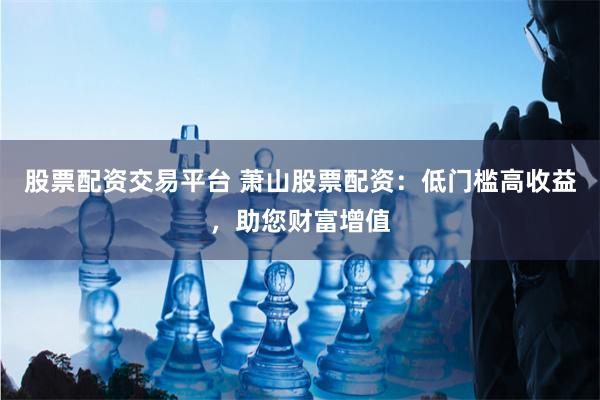 股票配资交易平台 萧山股票配资：低门槛高收益，助您财富增值