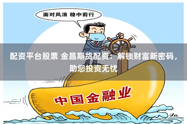 配资平台股票 金昌期货配资：解锁财富新密码，助您投资无忧