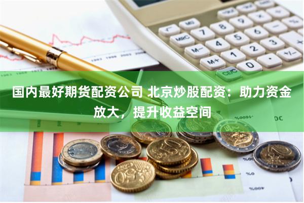 国内最好期货配资公司 北京炒股配资：助力资金放大，提升收益空间