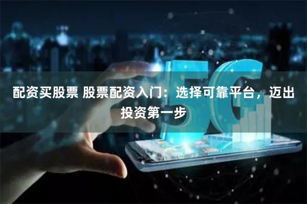 配资买股票 股票配资入门：选择可靠平台，迈出投资第一步