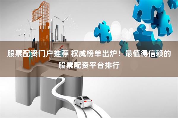 股票配资门户推荐 权威榜单出炉！最值得信赖的股票配资平台排行