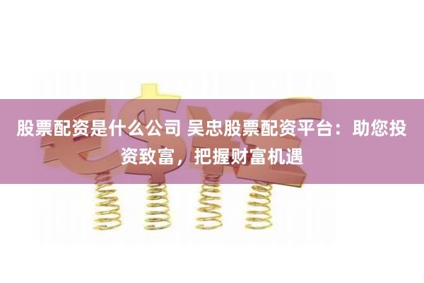 股票配资是什么公司 吴忠股票配资平台：助您投资致富，把握财富机遇