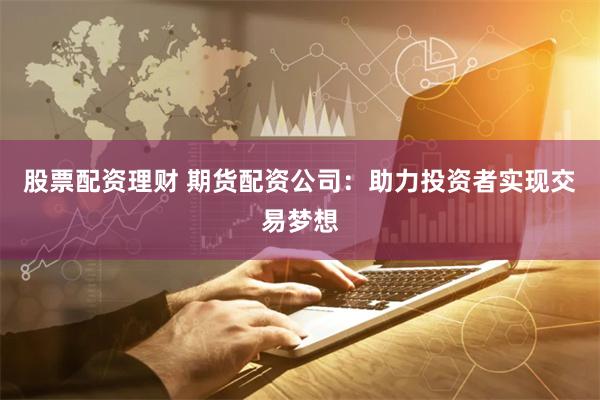 股票配资理财 期货配资公司：助力投资者实现交易梦想