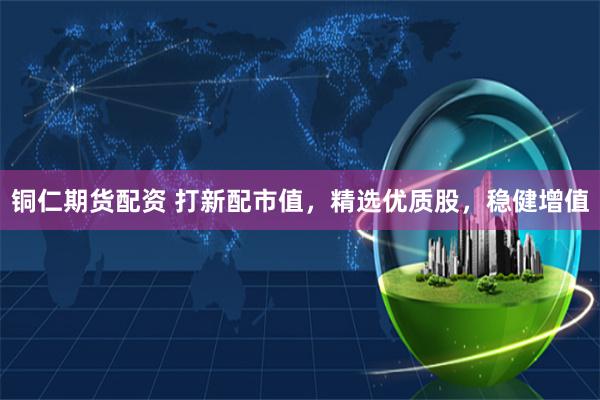 铜仁期货配资 打新配市值，精选优质股，稳健增值