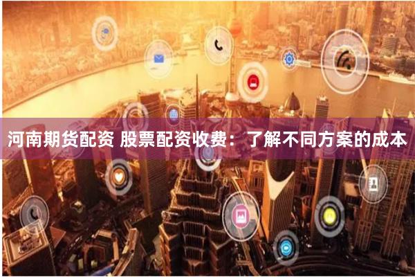 河南期货配资 股票配资收费:了解不同方案的成本