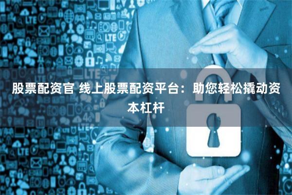 股票配资官 线上股票配资平台：助您轻松撬动资本杠杆