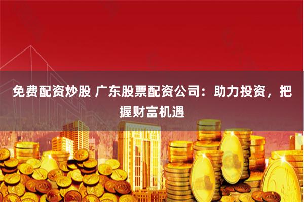免费配资炒股 广东股票配资公司：助力投资，把握财富机遇
