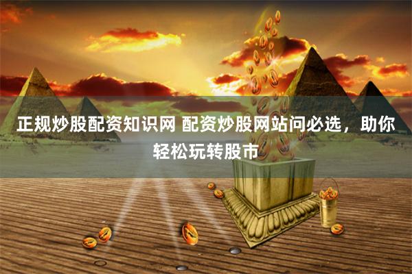 正规炒股配资知识网 配资炒股网站问必选，助你轻松玩转股市