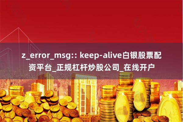 z_error_msg:: keep-alive白银股票配资平台_正规杠杆炒股公司_在线开户