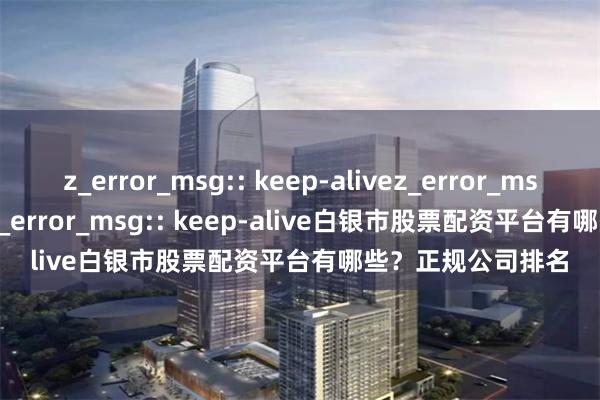 z_error_msg:: keep-alivez_error_msg:: keep-alivez_error_msg:: keep-alive白银市股票配资平台有哪些？正规公司排名