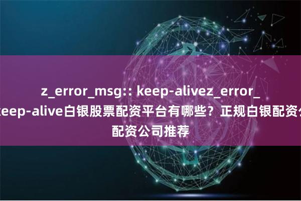 z_error_msg:: keep-alivez_error_msg:: keep-alive白银股票配资平台有哪些？正规白银配资公司推荐